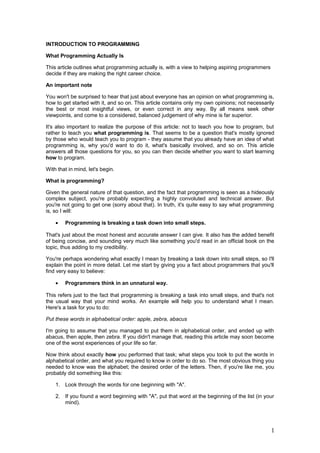 INTRODUCTION TO PROGRAMMING
What Programming Actually Is
This article outlines what programming actually is, with a view to helping aspiring programmers
decide if they are making the right career choice.
An important note
You won't be surprised to hear that just about everyone has an opinion on what programming is,
how to get started with it, and so on. This article contains only my own opinions; not necessarily
the best or most insightful views, or even correct in any way. By all means seek other
viewpoints, and come to a considered, balanced judgement of why mine is far superior.
It's also important to realize the purpose of this article: not to teach you how to program, but
rather to teach you what programming is. That seems to be a question that's mostly ignored
by those who would teach you to program - they assume that you already have an idea of what
programming is, why you'd want to do it, what's basically involved, and so on. This article
answers all those questions for you, so you can then decide whether you want to start learning
how to program.
With that in mind, let's begin.
What is programming?
Given the general nature of that question, and the fact that programming is seen as a hideously
complex subject, you're probably expecting a highly convoluted and technical answer. But
you're not going to get one (sorry about that). In truth, it's quite easy to say what programming
is, so I will:
•

Programming is breaking a task down into small steps.

That's just about the most honest and accurate answer I can give. It also has the added benefit
of being concise, and sounding very much like something you'd read in an official book on the
topic, thus adding to my credibility.
You're perhaps wondering what exactly I mean by breaking a task down into small steps, so I'll
explain the point in more detail. Let me start by giving you a fact about programmers that you'll
find very easy to believe:
•

Programmers think in an unnatural way.

This refers just to the fact that programming is breaking a task into small steps, and that's not
the usual way that your mind works. An example will help you to understand what I mean.
Here's a task for you to do:
Put these words in alphabetical order: apple, zebra, abacus
I'm going to assume that you managed to put them in alphabetical order, and ended up with
abacus, then apple, then zebra. If you didn't manage that, reading this article may soon become
one of the worst experiences of your life so far.
Now think about exactly how you performed that task; what steps you took to put the words in
alphabetical order, and what you required to know in order to do so. The most obvious thing you
needed to know was the alphabet; the desired order of the letters. Then, if you're like me, you
probably did something like this:
1. Look through the words for one beginning with "A".
2. If you found a word beginning with "A", put that word at the beginning of the list (in your
mind).

1

 