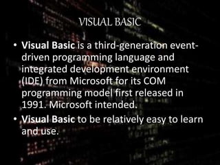 VISUAL BASIC
• Visual Basic is a third-generation event-
driven programming language and
integrated development environment
(IDE) from Microsoft for its COM
programming model first released in
1991. Microsoft intended.
• Visual Basic to be relatively easy to learn
and use.
 