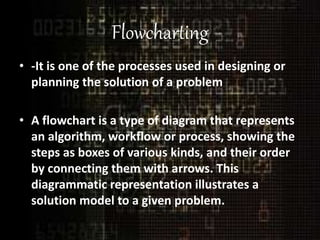 Flowcharting
• -It is one of the processes used in designing or
planning the solution of a problem
• A flowchart is a type of diagram that represents
an algorithm, workflow or process, showing the
steps as boxes of various kinds, and their order
by connecting them with arrows. This
diagrammatic representation illustrates a
solution model to a given problem.
 