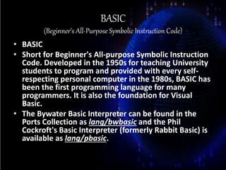 BASIC
(Beginner’s All-Purpose Symbolic Instruction Code)
• BASIC
• Short for Beginner's All-purpose Symbolic Instruction
Code. Developed in the 1950s for teaching University
students to program and provided with every self-
respecting personal computer in the 1980s, BASIC has
been the first programming language for many
programmers. It is also the foundation for Visual
Basic.
• The Bywater Basic Interpreter can be found in the
Ports Collection as lang/bwbasic and the Phil
Cockroft's Basic Interpreter (formerly Rabbit Basic) is
available as lang/pbasic.
 