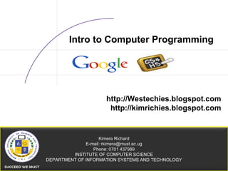 21/07/15 05:19 AM CSC Alliance — 1
Kimera Richard
E-mail: rkimera@must.ac.ug
Phone: 0701 437989
INSTITUTE OF COMPUTER SCIENCE
DEPARTMENT OF INFORMATION SYSTEMS AND TECHNOLOGY
Intro to Computer Programming
http://Westechies.blogspot.com
http://kimrichies.blogspot.com
 