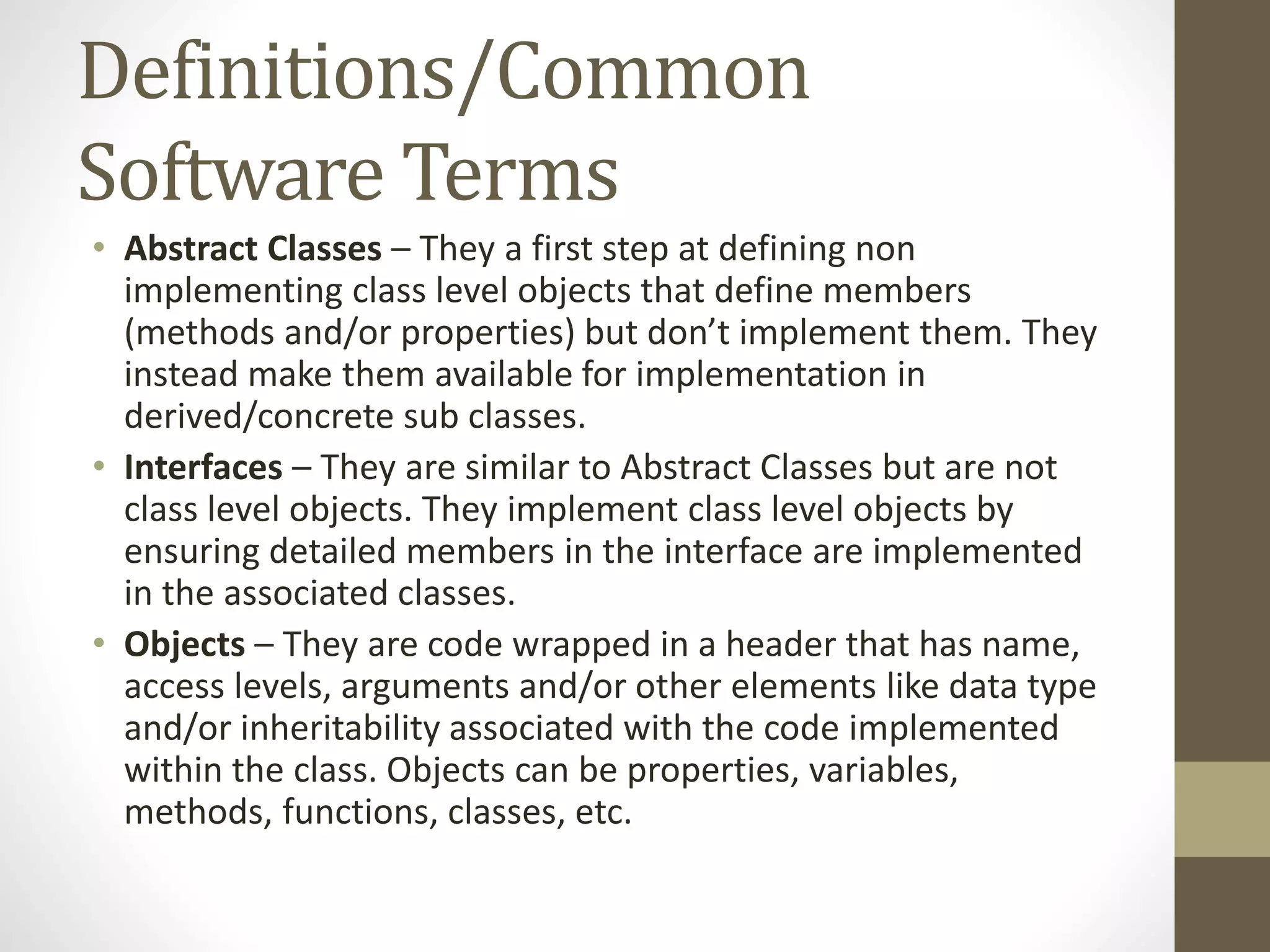 Definitions/Common Software Terms • Abstract Classes – They a first step at defining non implementing class level objects that define members (methods and/or properties) but don’t implement them. They instead make them available for implementation in derived/concrete sub classes. • Interfaces – They are similar to Abstract Classes but are not class level objects. They implement class level objects by ensuring detailed members in the interface are implemented in the associated classes. • Objects – They are code wrapped in a header that has name, access levels, arguments and/or other elements like data type and/or inheritability associated with the code implemented within the class. Objects can be properties, variables, methods, functions, classes, etc. 