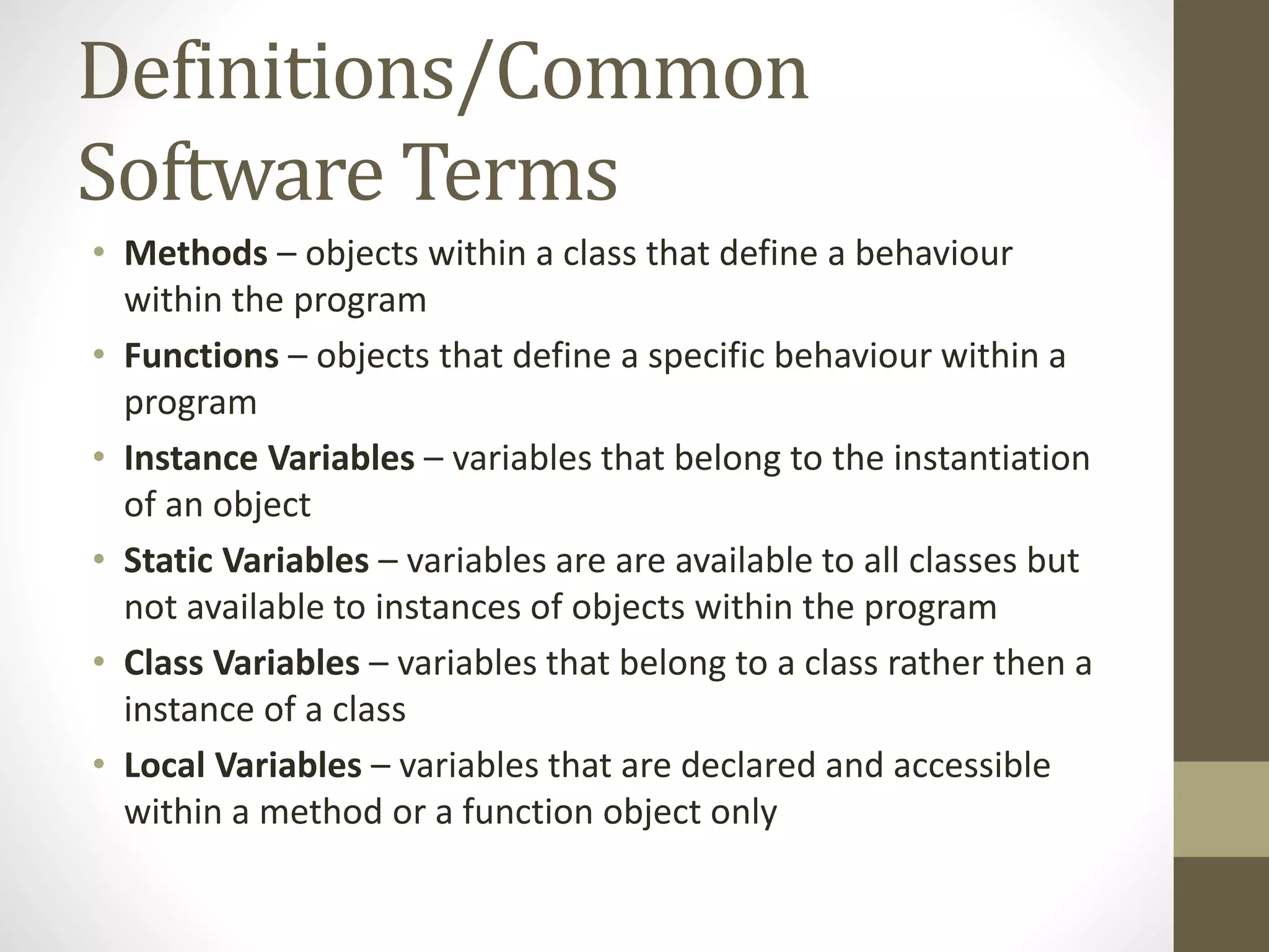 Definitions/Common Software Terms • Methods – objects within a class that define a behaviour within the program • Functions – objects that define a specific behaviour within a program • Instance Variables – variables that belong to the instantiation of an object • Static Variables – variables are are available to all classes but not available to instances of objects within the program • Class Variables – variables that belong to a class rather then a instance of a class • Local Variables – variables that are declared and accessible within a method or a function object only 