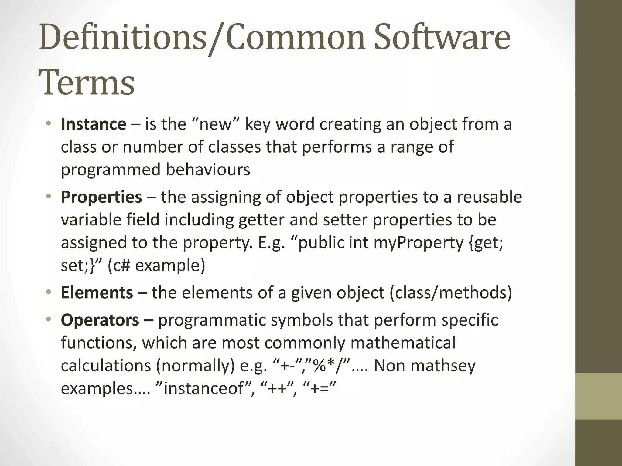 Definitions/Common Software Terms • Instance – is the “new” key word creating an object from a class or number of classes that performs a range of programmed behaviours • Properties – the assigning of object properties to a reusable variable field including getter and setter properties to be assigned to the property. E.g. “public int myProperty {get; set;}” (c# example) • Elements – the elements of a given object (class/methods) • Operators – programmatic symbols that perform specific functions, which are most commonly mathematical calculations (normally) e.g. “+-”,”%*/”…. Non mathsey examples…. ”instanceof”, “++”, “+=” 
