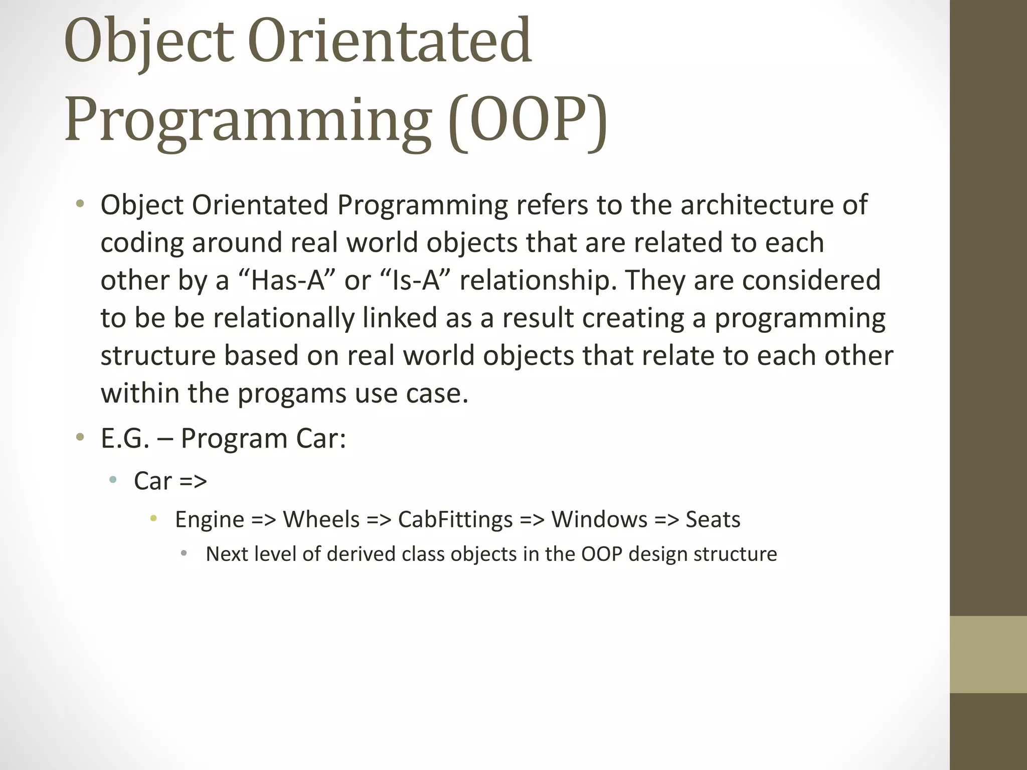 Object Orientated Programming (OOP) • Object Orientated Programming refers to the architecture of coding around real world objects that are related to each other by a “Has-A” or “Is-A” relationship. They are considered to be be relationally linked as a result creating a programming structure based on real world objects that relate to each other within the progams use case. • E.G. – Program Car: • Car => • Engine => Wheels => CabFittings => Windows => Seats • Next level of derived class objects in the OOP design structure 