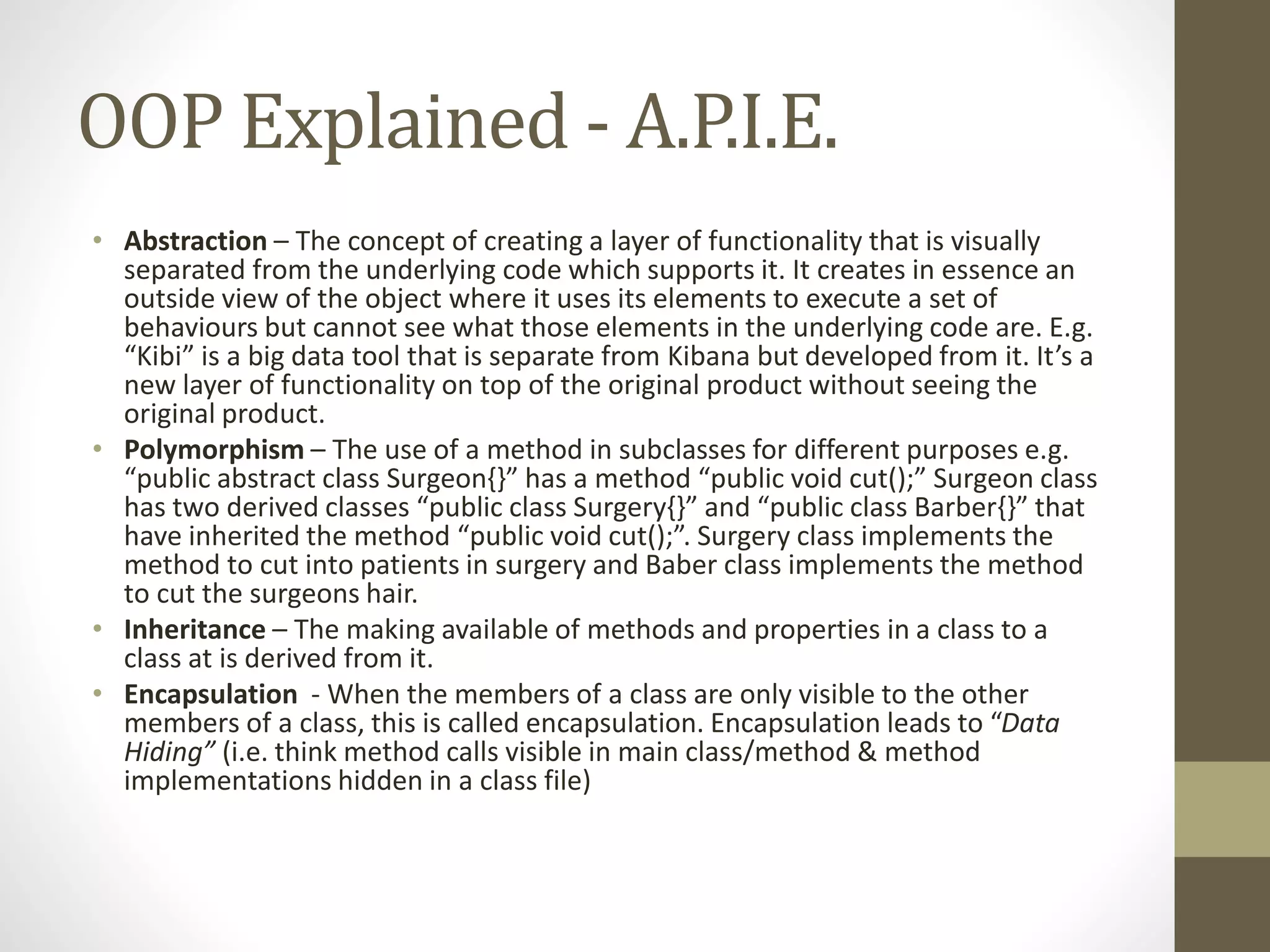 OOP Explained - A.P.I.E. • Abstraction – The concept of creating a layer of functionality that is visually separated from the underlying code which supports it. It creates in essence an outside view of the object where it uses its elements to execute a set of behaviours but cannot see what those elements in the underlying code are. E.g. “Kibi” is a big data tool that is separate from Kibana but developed from it. It’s a new layer of functionality on top of the original product without seeing the original product. • Polymorphism – The use of a method in subclasses for different purposes e.g. “public abstract class Surgeon{}” has a method “public void cut();” Surgeon class has two derived classes “public class Surgery{}” and “public class Barber{}” that have inherited the method “public void cut();”. Surgery class implements the method to cut into patients in surgery and Baber class implements the method to cut the surgeons hair. • Inheritance – The making available of methods and properties in a class to a class at is derived from it. • Encapsulation - When the members of a class are only visible to the other members of a class, this is called encapsulation. Encapsulation leads to “Data Hiding” (i.e. think method calls visible in main class/method & method implementations hidden in a class file) 