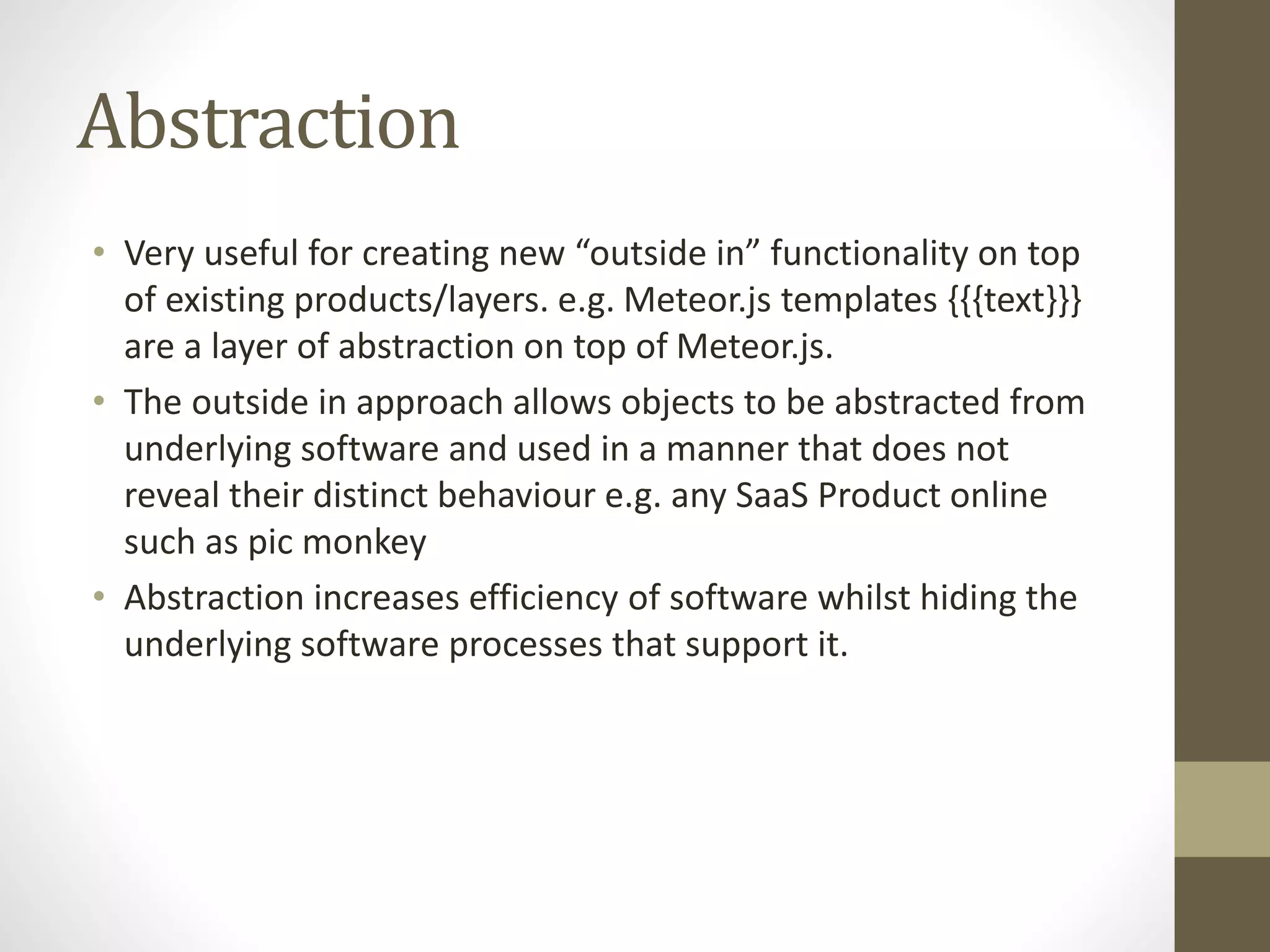 Abstraction • Very useful for creating new “outside in” functionality on top of existing products/layers. e.g. Meteor.js templates {{{text}}} are a layer of abstraction on top of Meteor.js. • The outside in approach allows objects to be abstracted from underlying software and used in a manner that does not reveal their distinct behaviour e.g. any SaaS Product online such as pic monkey • Abstraction increases efficiency of software whilst hiding the underlying software processes that support it. 