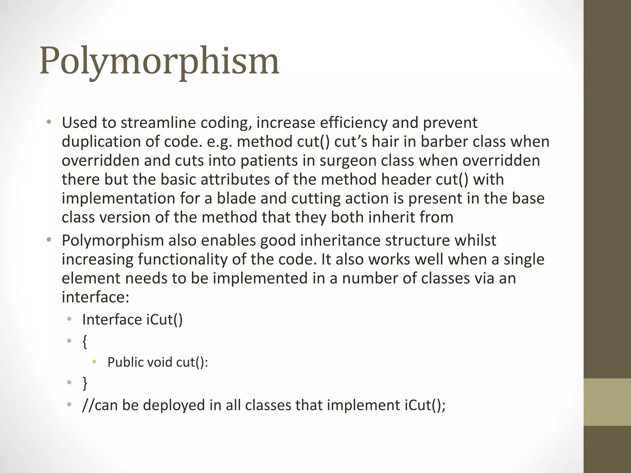 Polymorphism • Used to streamline coding, increase efficiency and prevent duplication of code. e.g. method cut() cut’s hair in barber class when overridden and cuts into patients in surgeon class when overridden there but the basic attributes of the method header cut() with implementation for a blade and cutting action is present in the base class version of the method that they both inherit from • Polymorphism also enables good inheritance structure whilst increasing functionality of the code. It also works well when a single element needs to be implemented in a number of classes via an interface: • Interface iCut() • { • Public void cut(): • } • //can be deployed in all classes that implement iCut(); 