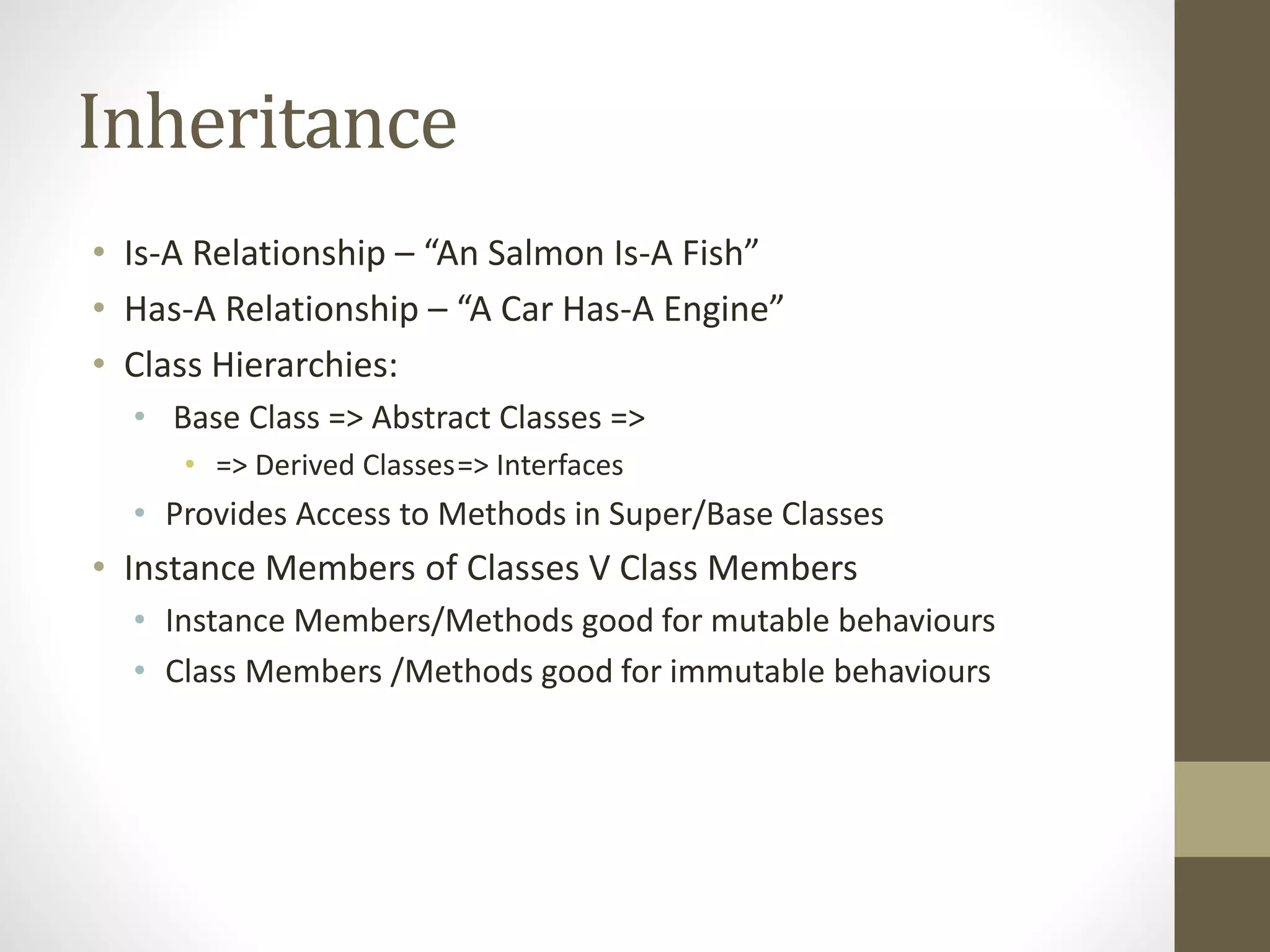 Inheritance • Is-A Relationship – “An Salmon Is-A Fish” • Has-A Relationship – “A Car Has-A Engine” • Class Hierarchies: • Base Class => Abstract Classes => • => Derived Classes=> Interfaces • Provides Access to Methods in Super/Base Classes • Instance Members of Classes V Class Members • Instance Members/Methods good for mutable behaviours • Class Members /Methods good for immutable behaviours 