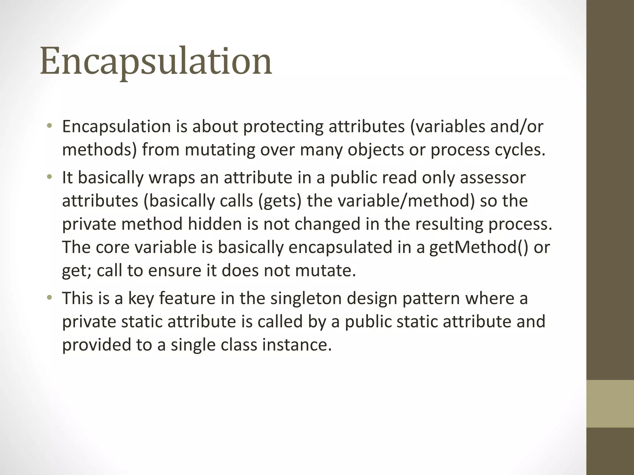 Encapsulation • Encapsulation is about protecting attributes (variables and/or methods) from mutating over many objects or process cycles. • It basically wraps an attribute in a public read only assessor attributes (basically calls (gets) the variable/method) so the private method hidden is not changed in the resulting process. The core variable is basically encapsulated in a getMethod() or get; call to ensure it does not mutate. • This is a key feature in the singleton design pattern where a private static attribute is called by a public static attribute and provided to a single class instance. 