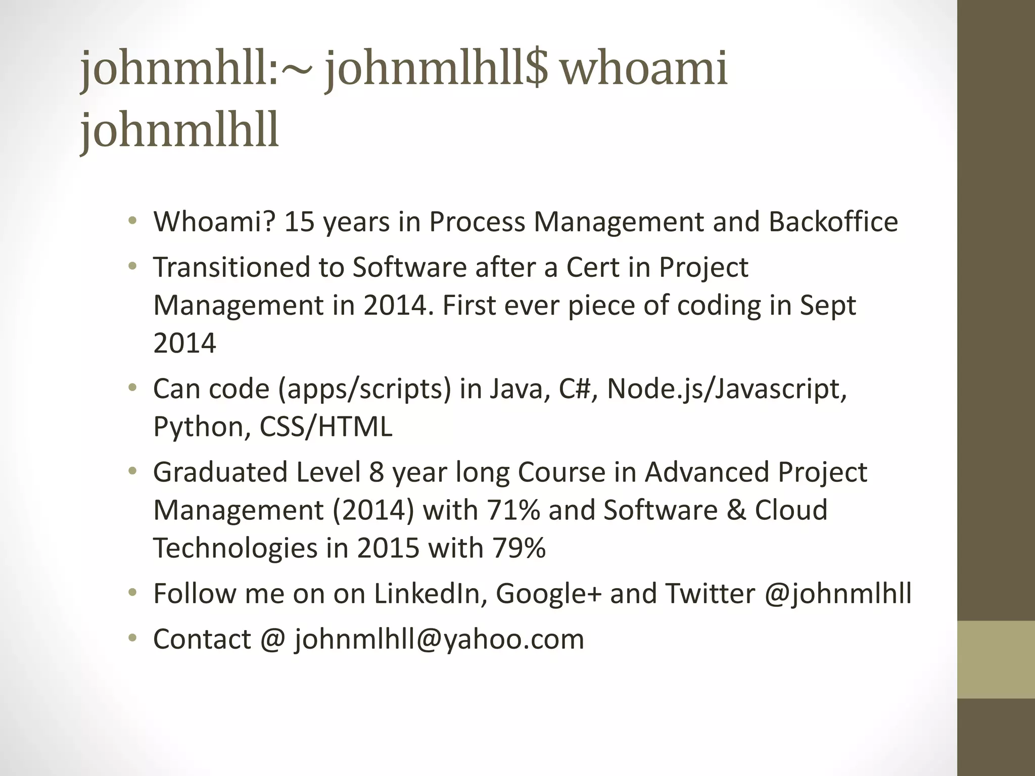 johnmhll:~ johnmlhll$ whoami johnmlhll • Whoami? 15 years in Process Management and Backoffice • Transitioned to Software after a Cert in Project Management in 2014. First ever piece of coding in Sept 2014 • Can code (apps/scripts) in Java, C#, Node.js/Javascript, Python, CSS/HTML • Graduated Level 8 year long Course in Advanced Project Management (2014) with 71% and Software & Cloud Technologies in 2015 with 79% • Follow me on on LinkedIn, Google+ and Twitter @johnmlhll • Contact @ johnmlhll@yahoo.com 