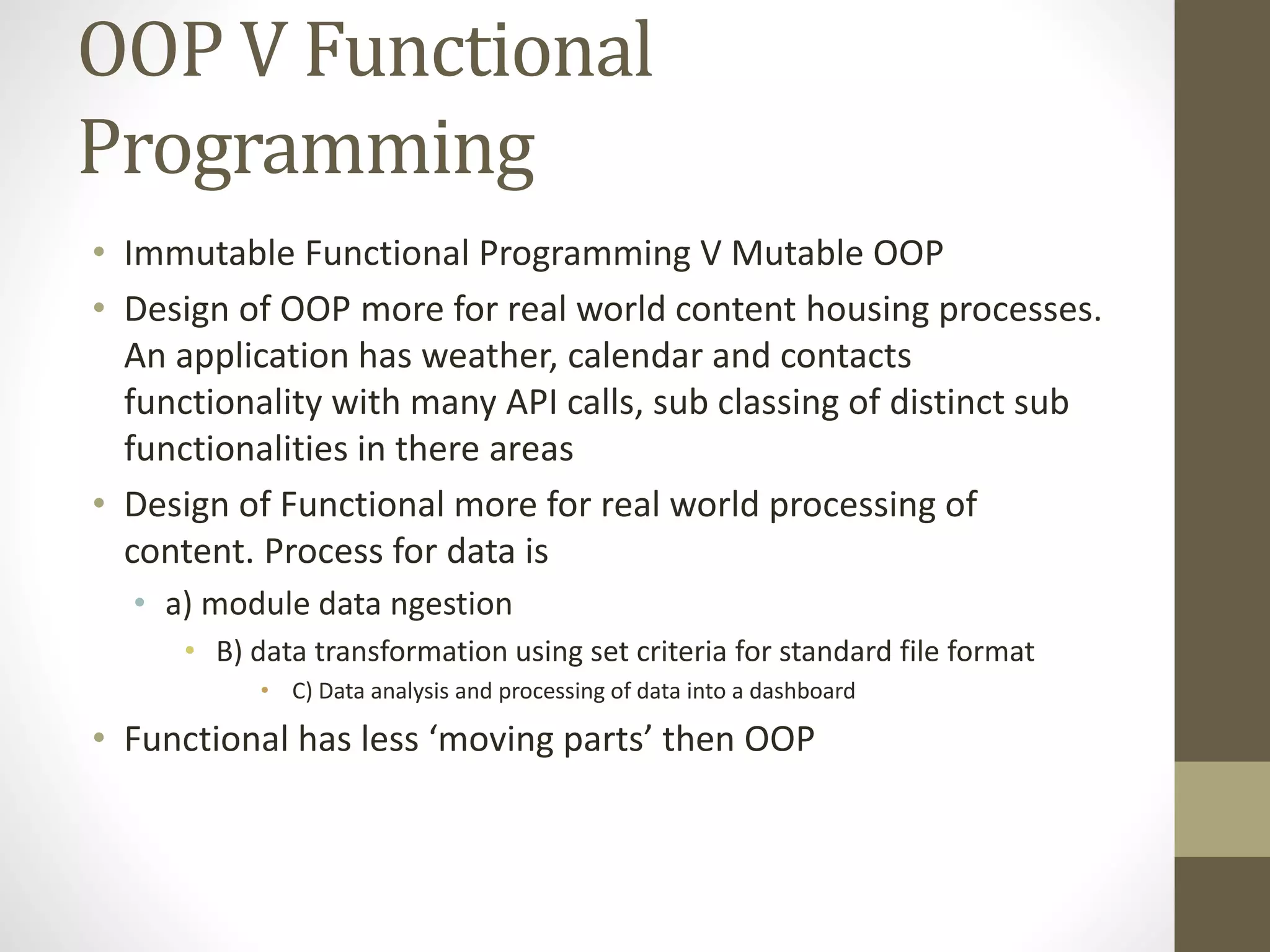 OOP V Functional Programming • Immutable Functional Programming V Mutable OOP • Design of OOP more for real world content housing processes. An application has weather, calendar and contacts functionality with many API calls, sub classing of distinct sub functionalities in there areas • Design of Functional more for real world processing of content. Process for data is • a) module data ngestion • B) data transformation using set criteria for standard file format • C) Data analysis and processing of data into a dashboard • Functional has less ‘moving parts’ then OOP 