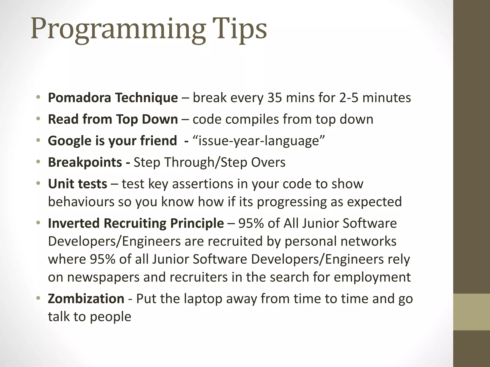 Programming Tips • Pomadora Technique – break every 35 mins for 2-5 minutes • Read from Top Down – code compiles from top down • Google is your friend - “issue-year-language” • Breakpoints - Step Through/Step Overs • Unit tests – test key assertions in your code to show behaviours so you know how if its progressing as expected • Inverted Recruiting Principle – 95% of All Junior Software Developers/Engineers are recruited by personal networks where 95% of all Junior Software Developers/Engineers rely on newspapers and recruiters in the search for employment • Zombization - Put the laptop away from time to time and go talk to people 