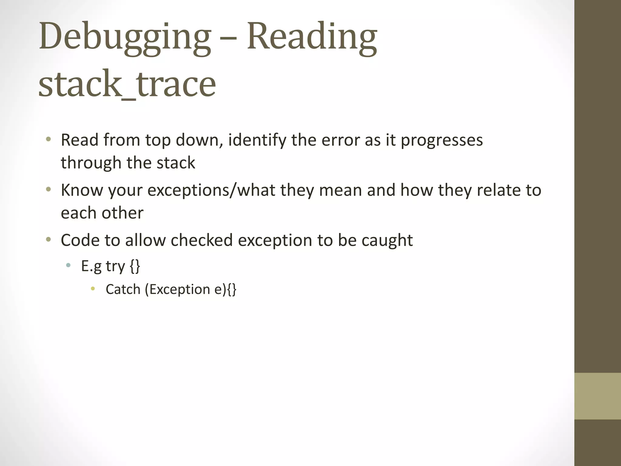 Debugging – Reading stack_trace • Read from top down, identify the error as it progresses through the stack • Know your exceptions/what they mean and how they relate to each other • Code to allow checked exception to be caught • E.g try {} • Catch (Exception e){} 