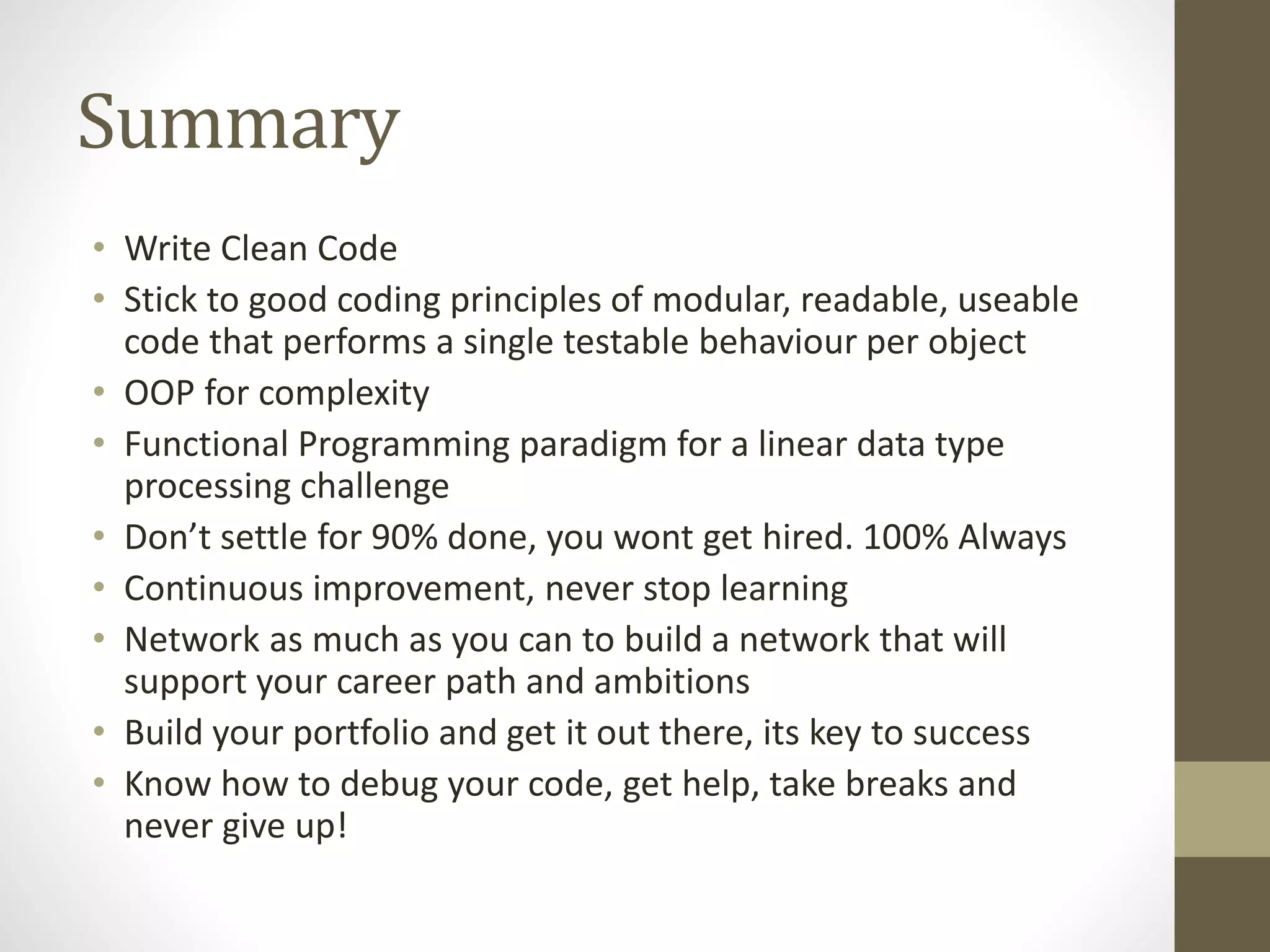 Summary • Write Clean Code • Stick to good coding principles of modular, readable, useable code that performs a single testable behaviour per object • OOP for complexity • Functional Programming paradigm for a linear data type processing challenge • Don’t settle for 90% done, you wont get hired. 100% Always • Continuous improvement, never stop learning • Network as much as you can to build a network that will support your career path and ambitions • Build your portfolio and get it out there, its key to success • Know how to debug your code, get help, take breaks and never give up! 