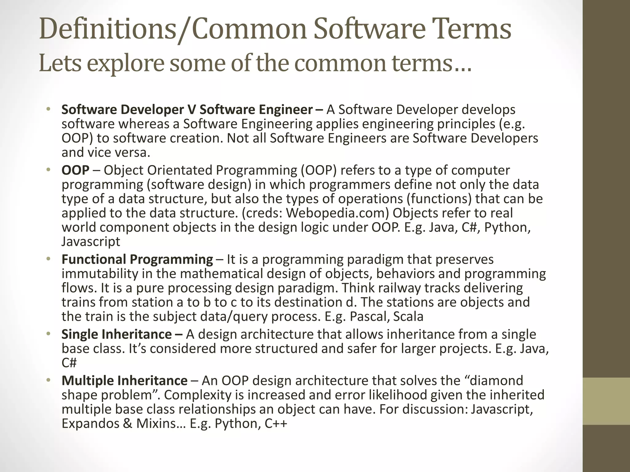 Definitions/Common Software Terms Letsexploresomeof thecommonterms… • Software Developer V Software Engineer – A Software Developer develops software whereas a Software Engineering applies engineering principles (e.g. OOP) to software creation. Not all Software Engineers are Software Developers and vice versa. • OOP – Object Orientated Programming (OOP) refers to a type of computer programming (software design) in which programmers define not only the data type of a data structure, but also the types of operations (functions) that can be applied to the data structure. (creds: Webopedia.com) Objects refer to real world component objects in the design logic under OOP. E.g. Java, C#, Python, Javascript • Functional Programming – It is a programming paradigm that preserves immutability in the mathematical design of objects, behaviors and programming flows. It is a pure processing design paradigm. Think railway tracks delivering trains from station a to b to c to its destination d. The stations are objects and the train is the subject data/query process. E.g. Pascal, Scala • Single Inheritance – A design architecture that allows inheritance from a single base class. It’s considered more structured and safer for larger projects. E.g. Java, C# • Multiple Inheritance – An OOP design architecture that solves the “diamond shape problem”. Complexity is increased and error likelihood given the inherited multiple base class relationships an object can have. For discussion: Javascript, Expandos & Mixins… E.g. Python, C++ 