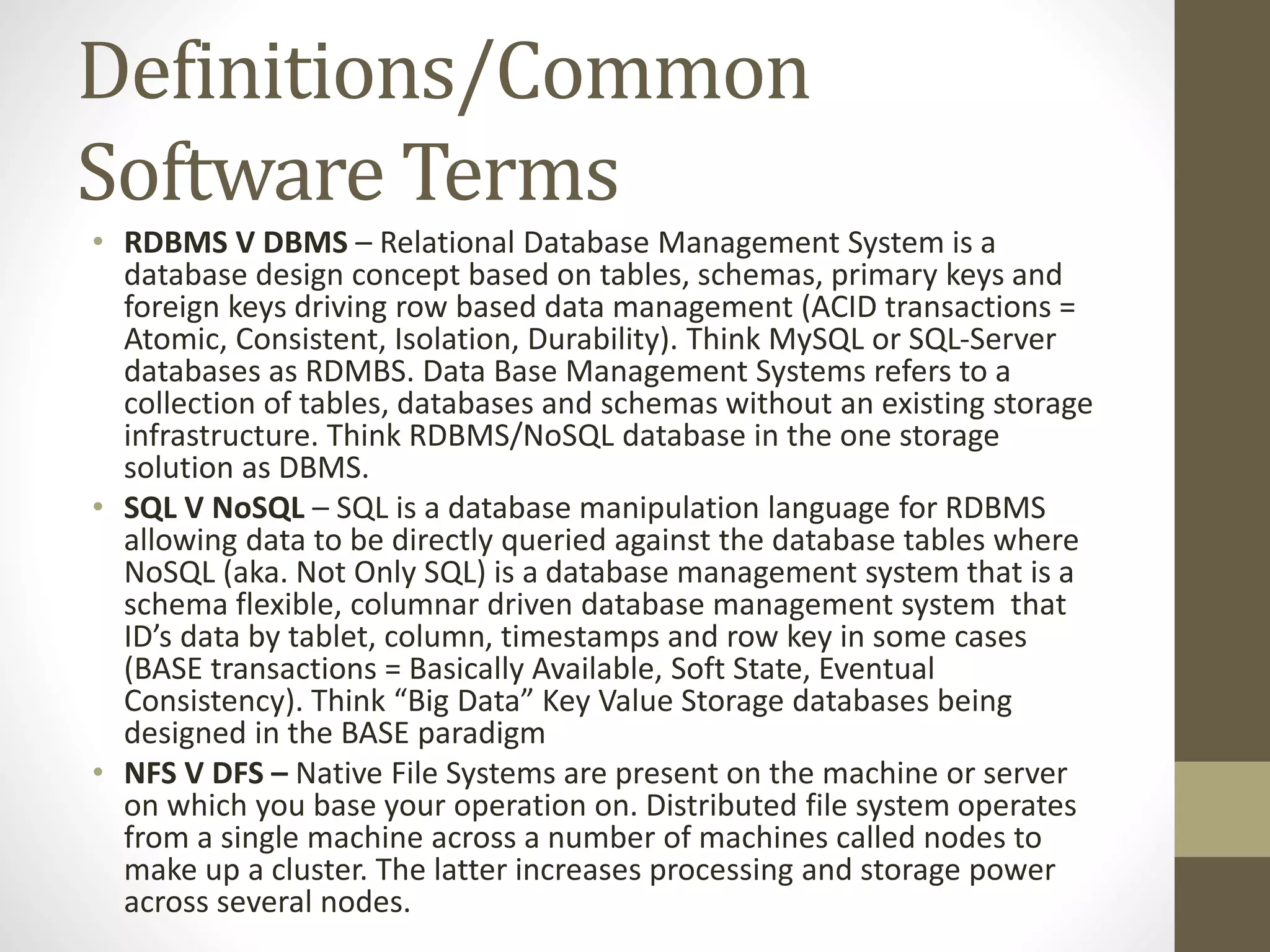 Definitions/Common Software Terms • RDBMS V DBMS – Relational Database Management System is a database design concept based on tables, schemas, primary keys and foreign keys driving row based data management (ACID transactions = Atomic, Consistent, Isolation, Durability). Think MySQL or SQL-Server databases as RDMBS. Data Base Management Systems refers to a collection of tables, databases and schemas without an existing storage infrastructure. Think RDBMS/NoSQL database in the one storage solution as DBMS. • SQL V NoSQL – SQL is a database manipulation language for RDBMS allowing data to be directly queried against the database tables where NoSQL (aka. Not Only SQL) is a database management system that is a schema flexible, columnar driven database management system that ID’s data by tablet, column, timestamps and row key in some cases (BASE transactions = Basically Available, Soft State, Eventual Consistency). Think “Big Data” Key Value Storage databases being designed in the BASE paradigm • NFS V DFS – Native File Systems are present on the machine or server on which you base your operation on. Distributed file system operates from a single machine across a number of machines called nodes to make up a cluster. The latter increases processing and storage power across several nodes. 