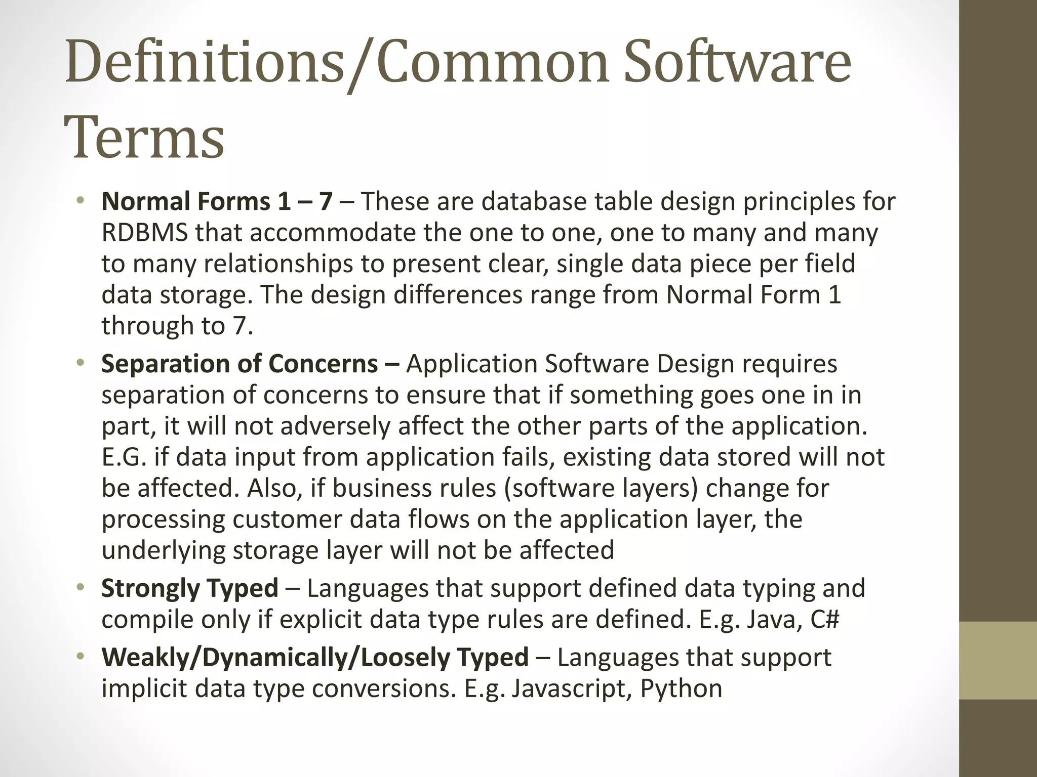 Definitions/Common Software Terms • Normal Forms 1 – 7 – These are database table design principles for RDBMS that accommodate the one to one, one to many and many to many relationships to present clear, single data piece per field data storage. The design differences range from Normal Form 1 through to 7. • Separation of Concerns – Application Software Design requires separation of concerns to ensure that if something goes one in in part, it will not adversely affect the other parts of the application. E.G. if data input from application fails, existing data stored will not be affected. Also, if business rules (software layers) change for processing customer data flows on the application layer, the underlying storage layer will not be affected • Strongly Typed – Languages that support defined data typing and compile only if explicit data type rules are defined. E.g. Java, C# • Weakly/Dynamically/Loosely Typed – Languages that support implicit data type conversions. E.g. Javascript, Python 