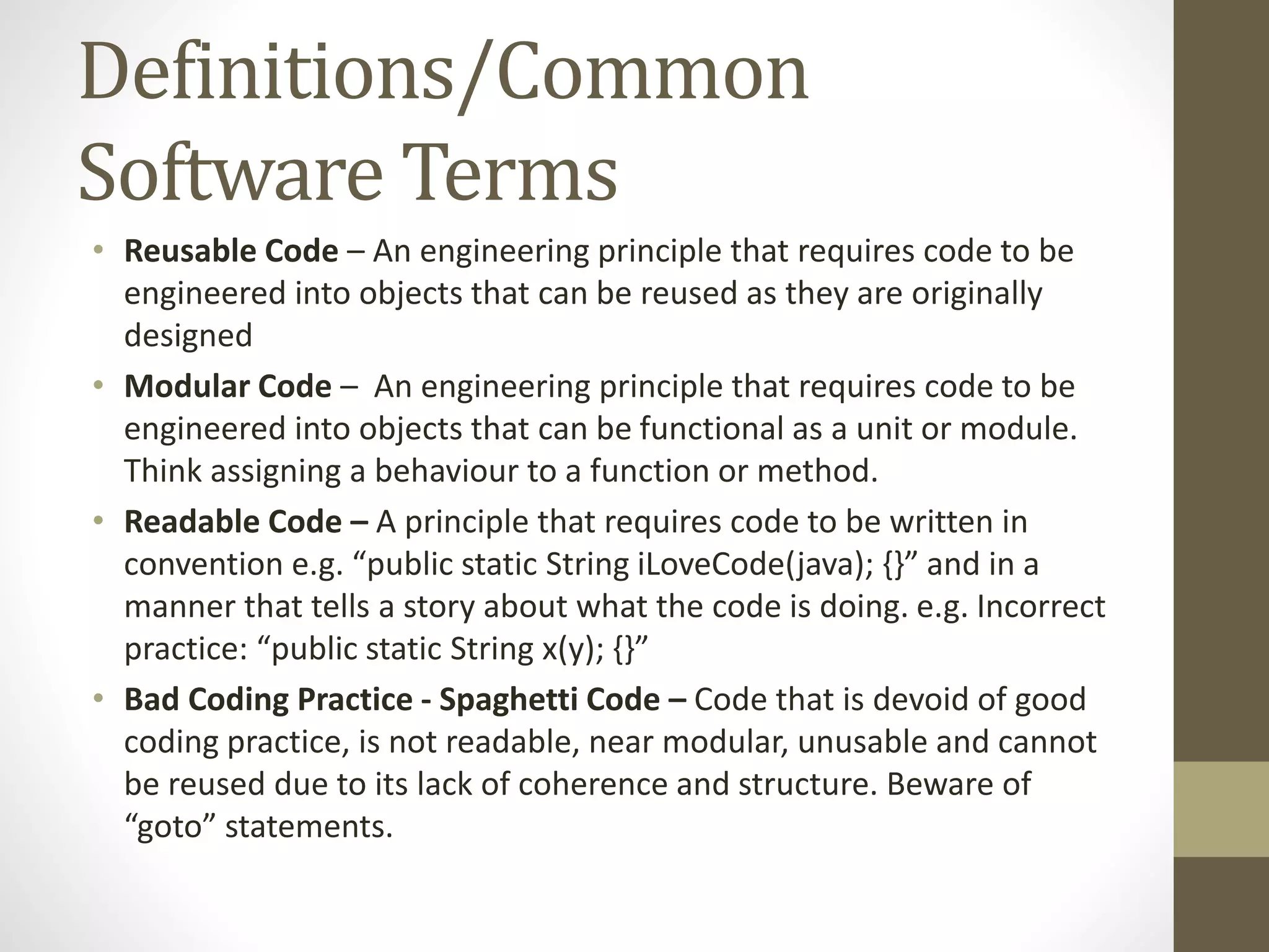 Definitions/Common Software Terms • Reusable Code – An engineering principle that requires code to be engineered into objects that can be reused as they are originally designed • Modular Code – An engineering principle that requires code to be engineered into objects that can be functional as a unit or module. Think assigning a behaviour to a function or method. • Readable Code – A principle that requires code to be written in convention e.g. “public static String iLoveCode(java); {}” and in a manner that tells a story about what the code is doing. e.g. Incorrect practice: “public static String x(y); {}” • Bad Coding Practice - Spaghetti Code – Code that is devoid of good coding practice, is not readable, near modular, unusable and cannot be reused due to its lack of coherence and structure. Beware of “goto” statements. 