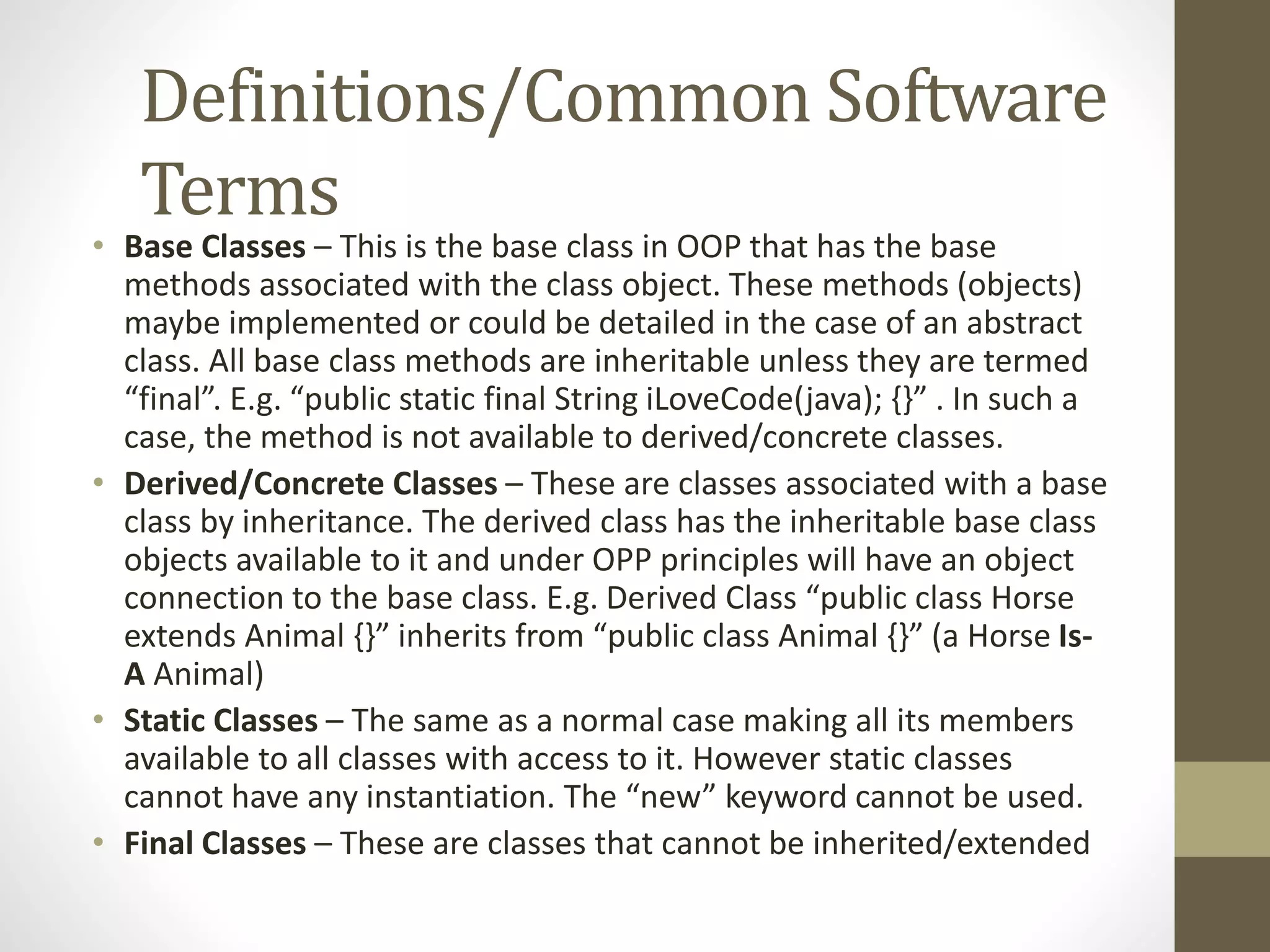 Definitions/Common Software Terms • Base Classes – This is the base class in OOP that has the base methods associated with the class object. These methods (objects) maybe implemented or could be detailed in the case of an abstract class. All base class methods are inheritable unless they are termed “final”. E.g. “public static final String iLoveCode(java); {}” . In such a case, the method is not available to derived/concrete classes. • Derived/Concrete Classes – These are classes associated with a base class by inheritance. The derived class has the inheritable base class objects available to it and under OPP principles will have an object connection to the base class. E.g. Derived Class “public class Horse extends Animal {}” inherits from “public class Animal {}” (a Horse Is- A Animal) • Static Classes – The same as a normal case making all its members available to all classes with access to it. However static classes cannot have any instantiation. The “new” keyword cannot be used. • Final Classes – These are classes that cannot be inherited/extended 