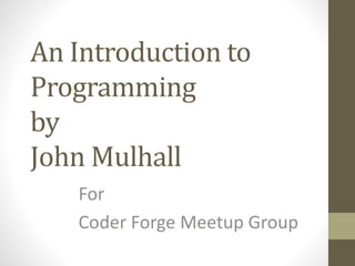 An Introduction to
Programming
by
John Mulhall
For
Coder Forge Meetup Group
 