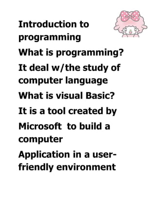 Introduction to
programming
What is programming?
It deal w/the study of
computer language
What is visual Basic?
It is a tool created by
Microsoft to build a
computer
Application in a user-
friendly environment
 