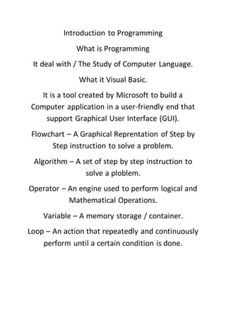 Introduction to Programming
What is Programming
It deal with / The Study of Computer Language.
What it Visual Basic.
It is a tool created by Microsoft to build a
Computer application in a user-friendly end that
support Graphical User Interface (GUI).
Flowchart – A Graphical Reprentation of Step by
Step instruction to solve a problem.
Algorithm – A set of step by step instruction to
solve a ploblem.
Operator – An engine used to perform logical and
Mathematical Operations.
Variable – A memory storage / container.
Loop – An action that repeatedly and continuously
perform until a certain condition is done.
 