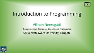 Introduction to Programming
Vikram Neerugatti
Department of Computer Science and Engineering
Sri Venkateswara University, Tirupati.
15-05-2020
Vikram Neerugatti, Research Scholar, Department of CSE, SVU,
Tirupati.
1
 