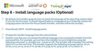 Step 6 - Install language packs (Optional)
▷ By default, the installer program tries to match the language of the operating system when
it runs for the first time. To install Visual Studio in a language of your choosing, choose the
Language packs tab from the Visual Studio Installer, and then follow the prompts.
▷ Visual Studio 2019 - Install language packs
▷ Change the installer language from the command line
▷ Another way that you can change the default language is by running the installer from the
command line. For example, you can force the installer to run in English by using the
following command: vs_installer.exe --locale en-US. The installer will remember this setting
when it is run the next time. The installer supports the following language tokens: zh-cn,
zh-tw, cs-cz, en-us, es-es, fr-fr, de-de, it-it, ja-jp, ko-kr, pl-pl, pt-br, ru-ru, and tr-tr.
 