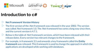 Introduction to c#
▷ Net Framework Version History
▷ The first version of the .Net framework was released in the year 2002. The version
was called .Net framework 1.0. The .Net framework has come a long way since then,
and the current version is 4.7.1.
▷ Below is the table of .Net framework versions, which have been released with their
release dates. Every version has relevant changes to the framework.
▷ For example, in framework 3.5 and onwards a key framework called the Entity
framework was released. This framework is used to change the approach in which the
applications are developed while working with databases.
 