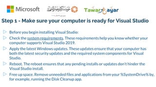 Step 1 - Make sure your computer is ready for Visual Studio
▷ Before you begin installing Visual Studio:
▷ Check the system requirements. These requirements help you know whether your
computer supports Visual Studio 2019.
▷ Apply the latest Windows updates. These updates ensure that your computer has
both the latest security updates and the required system components for Visual
Studio.
▷ Reboot. The reboot ensures that any pending installs or updates don't hinder the
Visual Studio install.
▷ Free up space. Remove unneeded files and applications from your %SystemDrive% by,
for example, running the Disk Cleanup app.
 