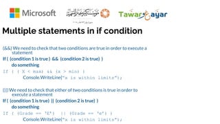 Multiple statements in if condition
(&&) We need to check that two conditions are true in order to execute a
statement
If ( (condition 1 is true ) && (condition 2 is true) )
do something
If ( ( X < max) && (x > min) )
Console.WriteLine(“x is within limits”);
(||) We need to check that either of two conditions is true in order to
execute a statement
If ( (condition 1 is true) || (condition 2 is true) )
do something
If ( (Grade == ‘E’) || (Grade == ‘e’) )
Console.WriteLine(“x is within limits”);
 