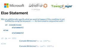 Else Statement
We can additionally specify what we want to happen if the condition is not
fulfilled by using the keyword else. Its form used in conjunction with if
if (condition)
statement1
else
statement2
if (x == 100)
Console.WriteLine(“x is 100”);
else
Console.WriteLine(“x isn’t 100”);
 