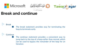 ▷ Break
■ The break statement provides way for terminating the
loop to terminate early.
▷ Continue
■ The continue statement provides a convenient way to
jump back to the top of a loop earlier than normal, which
can be used to bypass the remainder of the loop for an
iteration
Break and continue
 