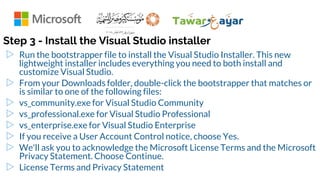 Step 3 - Install the Visual Studio installer
▷ Run the bootstrapper file to install the Visual Studio Installer. This new
lightweight installer includes everything you need to both install and
customize Visual Studio.
▷ From your Downloads folder, double-click the bootstrapper that matches or
is similar to one of the following files:
▷ vs_community.exe for Visual Studio Community
▷ vs_professional.exe for Visual Studio Professional
▷ vs_enterprise.exe for Visual Studio Enterprise
▷ If you receive a User Account Control notice, choose Yes.
▷ We'll ask you to acknowledge the Microsoft License Terms and the Microsoft
Privacy Statement. Choose Continue.
▷ License Terms and Privacy Statement
 