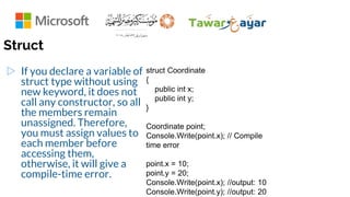 Struct
▷ If you declare a variable of
struct type without using
new keyword, it does not
call any constructor, so all
the members remain
unassigned. Therefore,
you must assign values to
each member before
accessing them,
otherwise, it will give a
compile-time error.
struct Coordinate
{
public int x;
public int y;
}
Coordinate point;
Console.Write(point.x); // Compile
time error
point.x = 10;
point.y = 20;
Console.Write(point.x); //output: 10
Console.Write(point.y); //output: 20
 