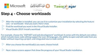 Step 4 - Choose workloads
▷ After the installer is installed, you can use it to customize your installation by selecting the feature
sets—or workloads—that you want. Here's how.
▷ Find the workload you want in the Visual Studio Installer.
▷ Visual Studio 2019: Install a workload
For example, choose the "ASP.NET and web development" workload. It comes with the default core editor,
which includes basic code editing support for over 20 languages, the ability to open and edit code from any
folder without requiring a project, and integrated source code control.
▷ After you choose the workload(s) you want, choose Install.
▷ Next, status screens appear that show the progress of your Visual Studio installation.
 