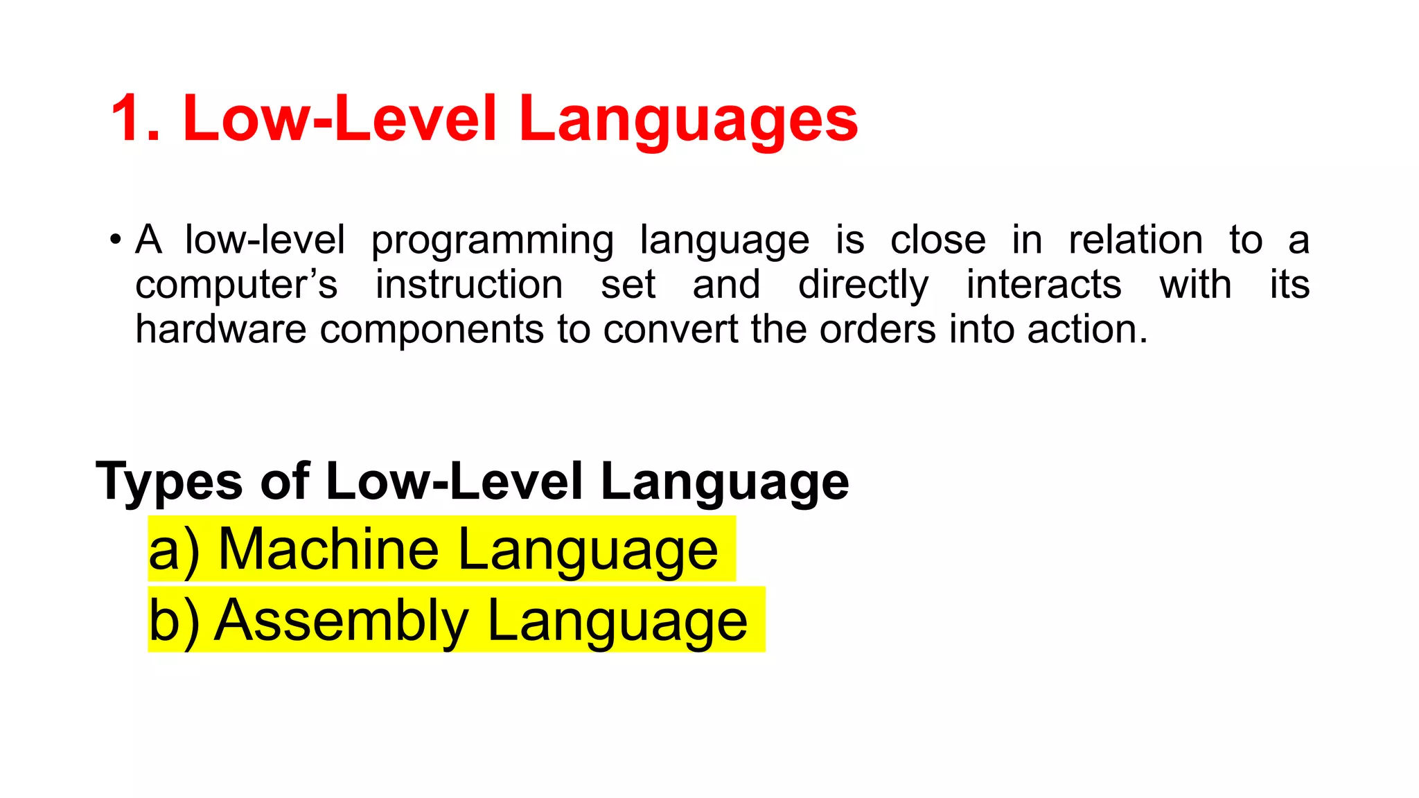 1. Low-Level Languages
• A low-level programming language is close in relation to a
computer’s instruction set and directly interacts with its
hardware components to convert the orders into action.
Types of Low-Level Language
a) Machine Language
b) Assembly Language
 