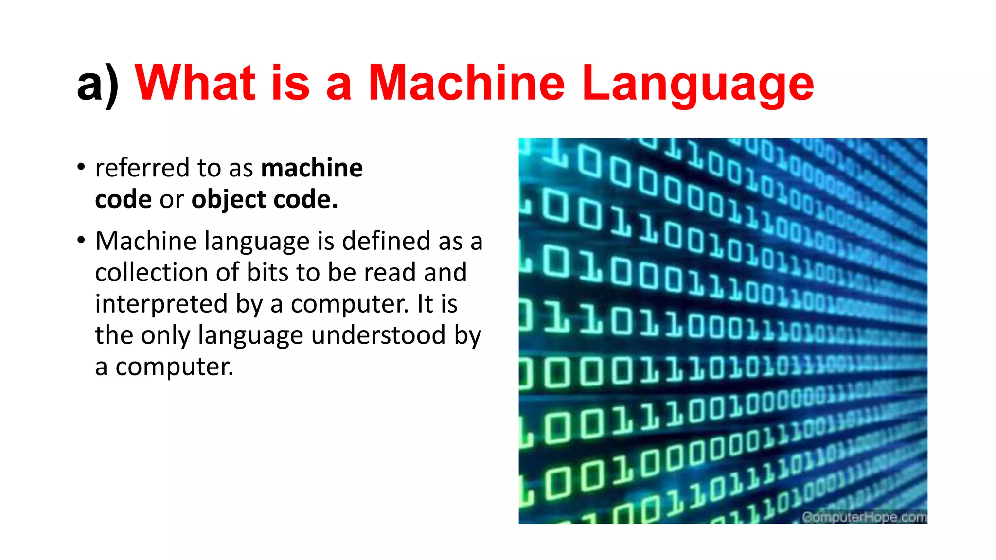 a) What is a Machine Language
• referred to as machine
code or object code.
• Machine language is defined as a
collection of bits to be read and
interpreted by a computer. It is
the only language understood by
a computer.
 