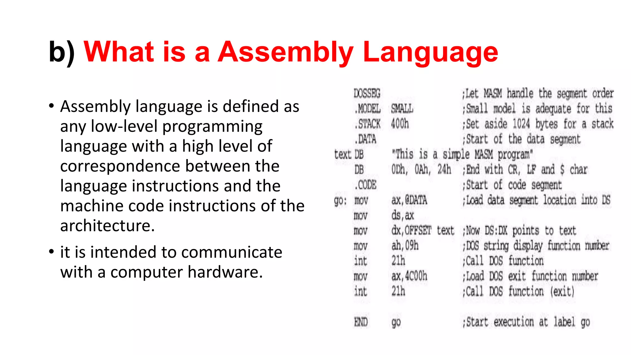 b) What is a Assembly Language
• Assembly language is defined as
any low-level programming
language with a high level of
correspondence between the
language instructions and the
machine code instructions of the
architecture.
• it is intended to communicate
with a computer hardware.
 