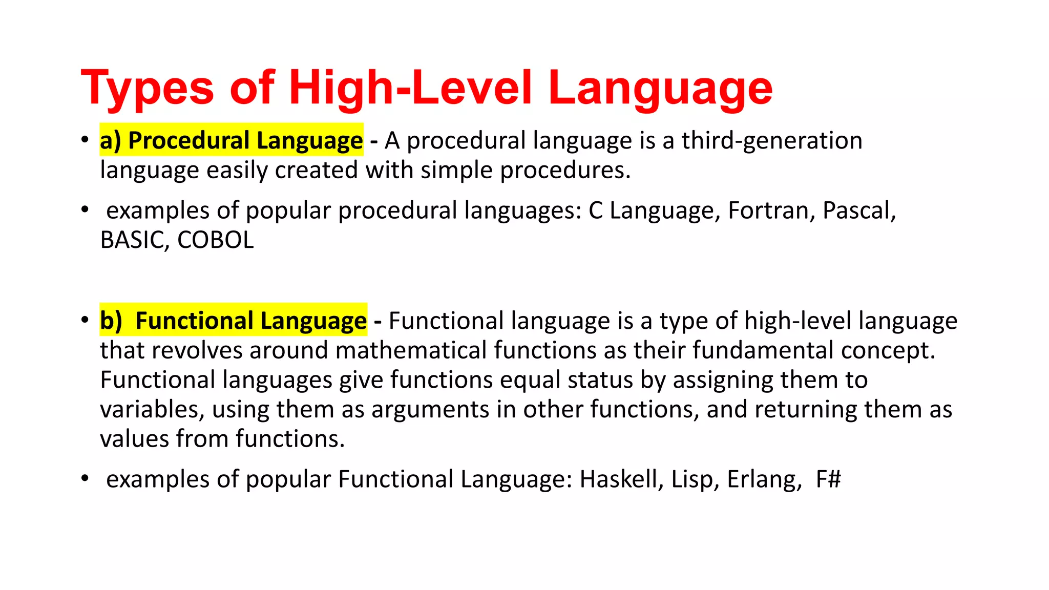 Types of High-Level Language
• a) Procedural Language - A procedural language is a third-generation
language easily created with simple procedures.
• examples of popular procedural languages: C Language, Fortran, Pascal,
BASIC, COBOL
• b) Functional Language - Functional language is a type of high-level language
that revolves around mathematical functions as their fundamental concept.
Functional languages give functions equal status by assigning them to
variables, using them as arguments in other functions, and returning them as
values from functions.
• examples of popular Functional Language: Haskell, Lisp, Erlang, F#
 