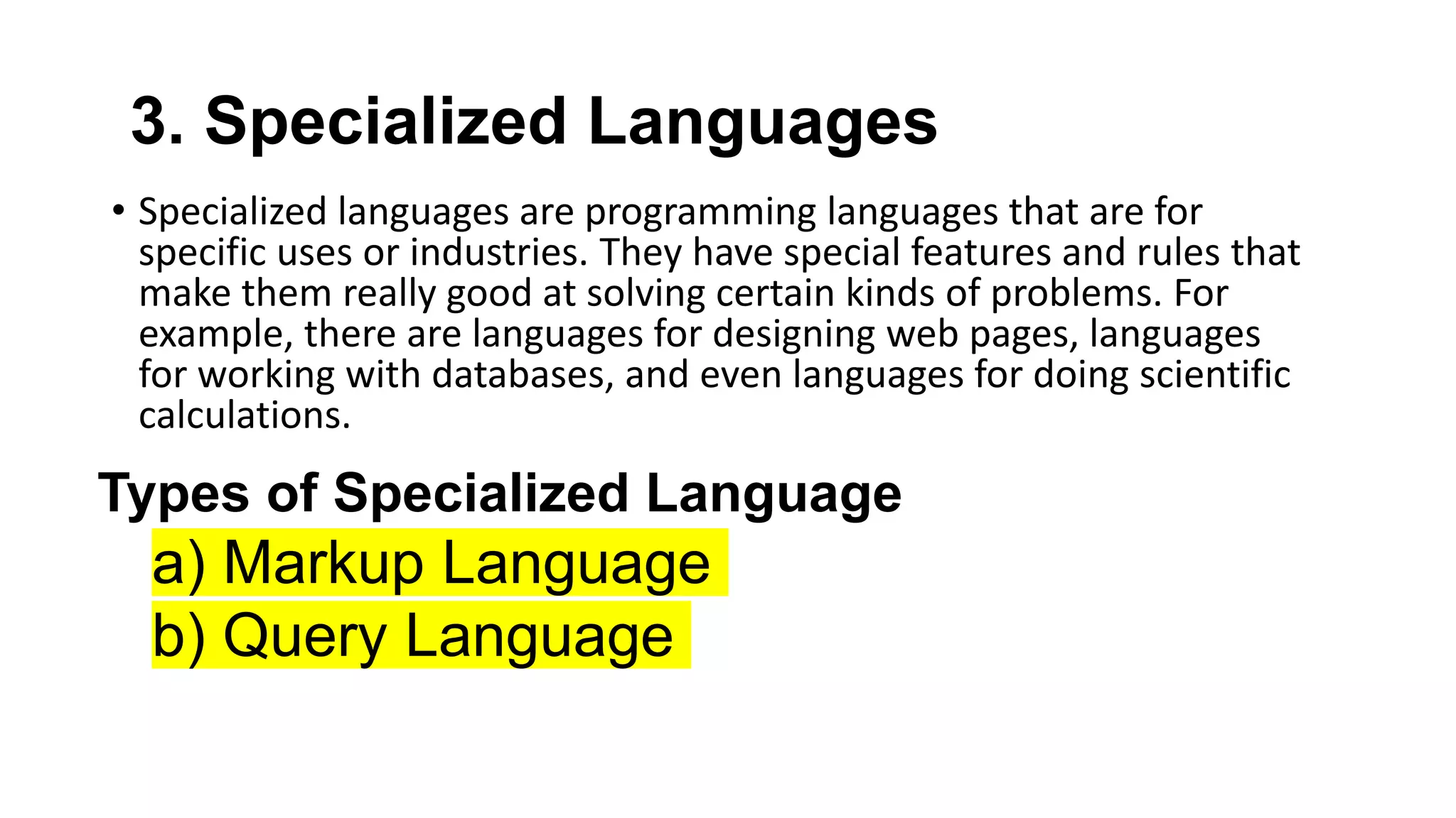 3. Specialized Languages
• Specialized languages are programming languages that are for
specific uses or industries. They have special features and rules that
make them really good at solving certain kinds of problems. For
example, there are languages for designing web pages, languages
for working with databases, and even languages for doing scientific
calculations.
Types of Specialized Language
a) Markup Language
b) Query Language
 