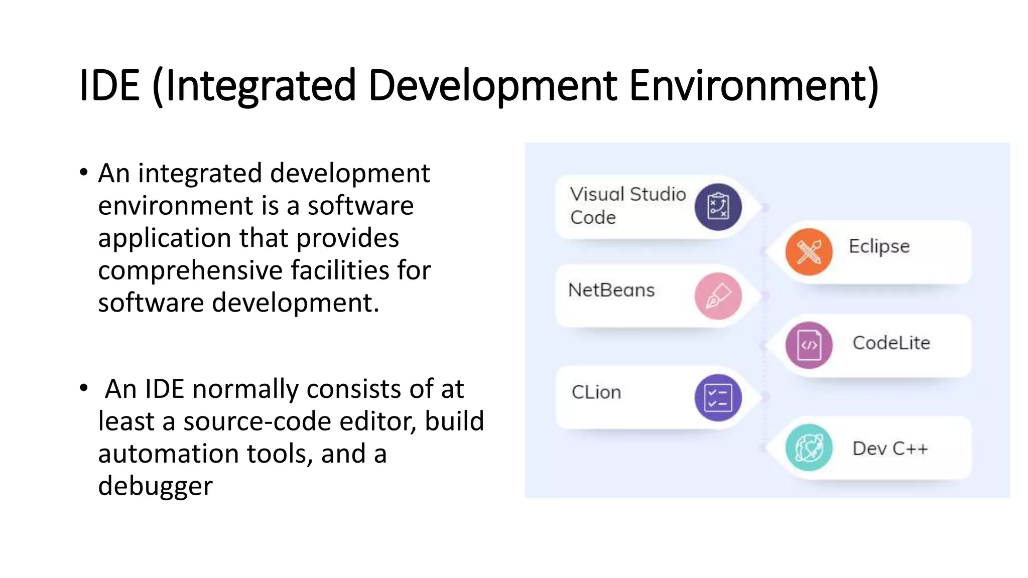 IDE (Integrated Development Environment)
• An integrated development
environment is a software
application that provides
comprehensive facilities for
software development.
• An IDE normally consists of at
least a source-code editor, build
automation tools, and a
debugger
 