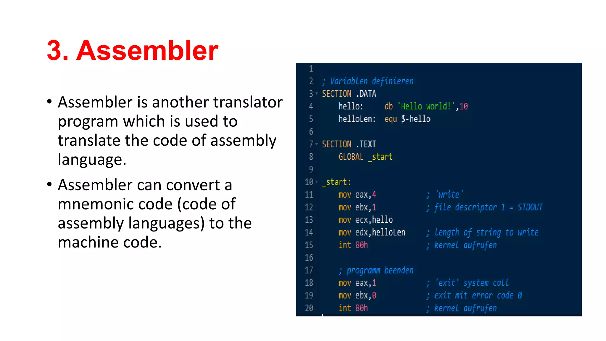 3. Assembler
• Assembler is another translator
program which is used to
translate the code of assembly
language.
• Assembler can convert a
mnemonic code (code of
assembly languages) to the
machine code.
 