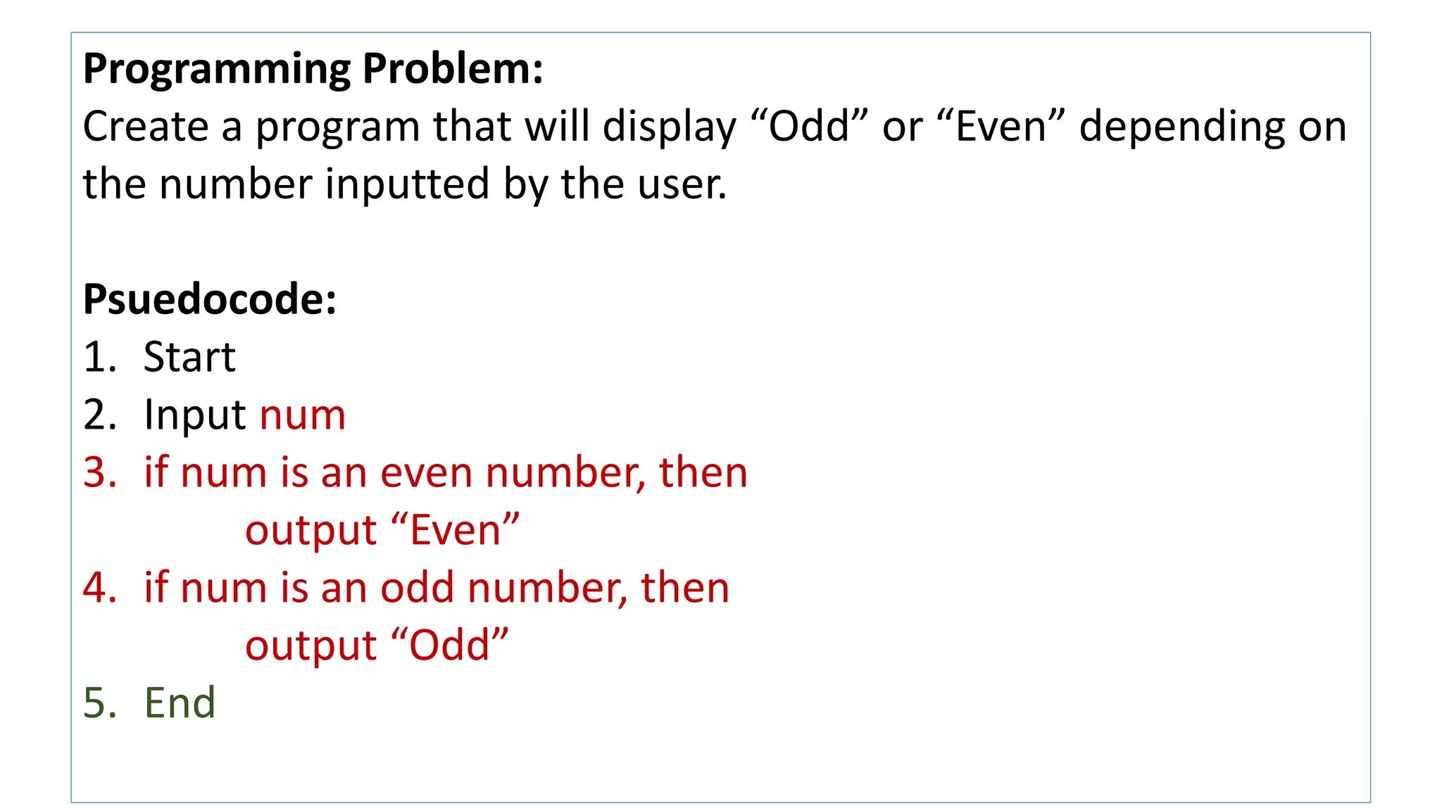 Programming Problem:
Create a program that will display “Odd” or “Even” depending on
the number inputted by the user.
Psuedocode:
1. Start
2. Input num
3. if num is an even number, then
output “Even”
4. if num is an odd number, then
output “Odd”
5. End
 