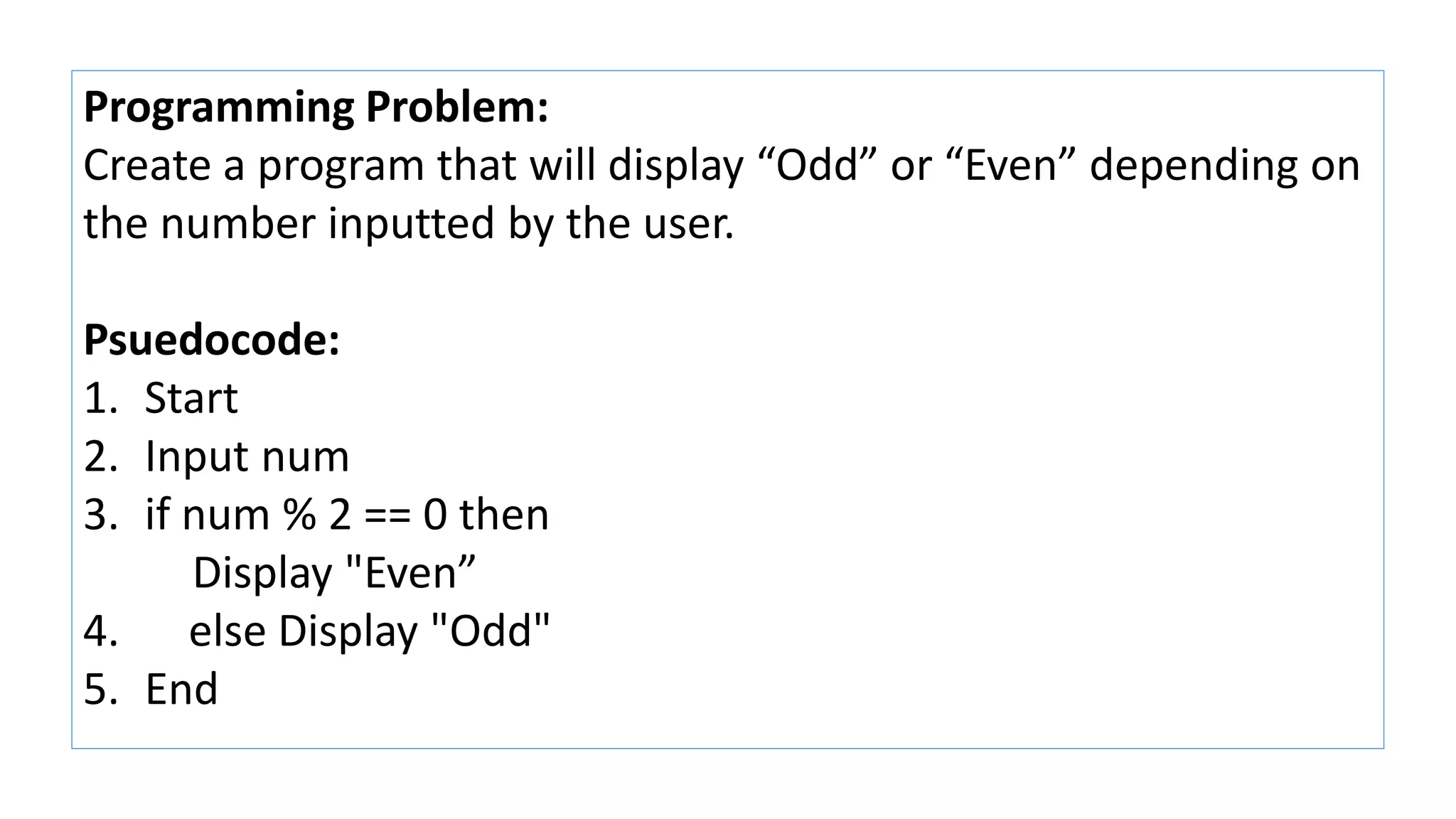 Programming Problem:
Create a program that will display “Odd” or “Even” depending on
the number inputted by the user.
Psuedocode:
1. Start
2. Input num
3. if num % 2 == 0 then
Display "Even”
4. else Display "Odd"
5. End
 