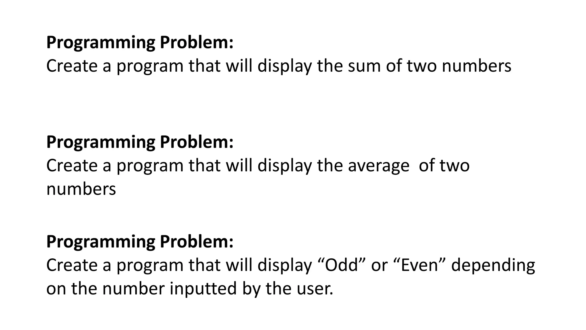 Programming Problem:
Create a program that will display the sum of two numbers
Programming Problem:
Create a program that will display the average of two
numbers
Programming Problem:
Create a program that will display “Odd” or “Even” depending
on the number inputted by the user.
 
