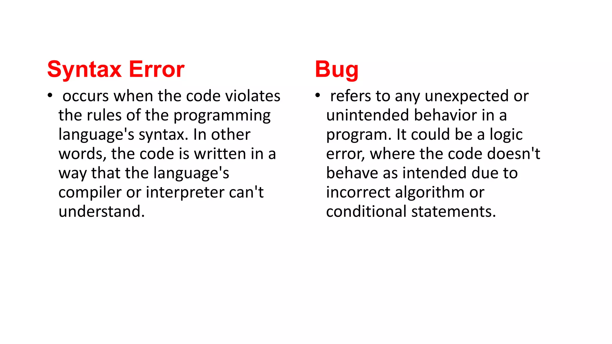 Syntax Error
• occurs when the code violates
the rules of the programming
language's syntax. In other
words, the code is written in a
way that the language's
compiler or interpreter can't
understand.
Bug
• refers to any unexpected or
unintended behavior in a
program. It could be a logic
error, where the code doesn't
behave as intended due to
incorrect algorithm or
conditional statements.
 