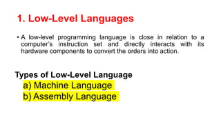 1. Low-Level Languages
• A low-level programming language is close in relation to a
computer’s instruction set and directly interacts with its
hardware components to convert the orders into action.
Types of Low-Level Language
a) Machine Language
b) Assembly Language
 