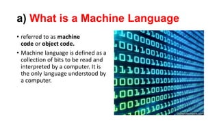 a) What is a Machine Language
• referred to as machine
code or object code.
• Machine language is defined as a
collection of bits to be read and
interpreted by a computer. It is
the only language understood by
a computer.
 